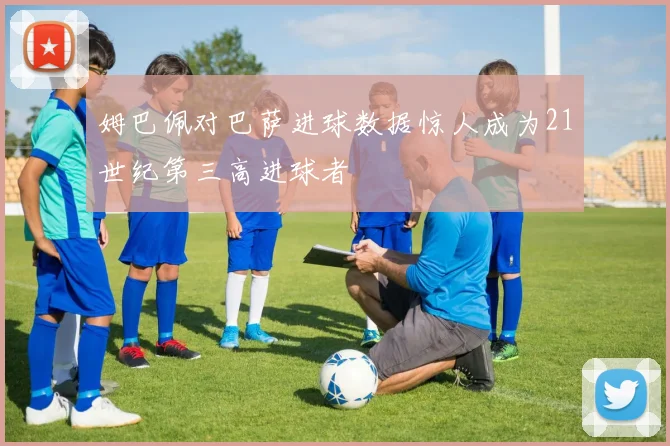 姆巴佩对巴萨进球数据惊人成为21世纪第三高进球者