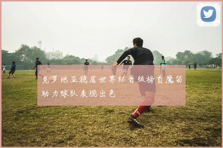 克罗地亚稳居世界杯晋级榜首魔笛助力球队表现出色