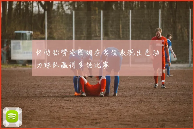 怀特称赞塔图姆在客场表现出色助力球队赢得多场比赛