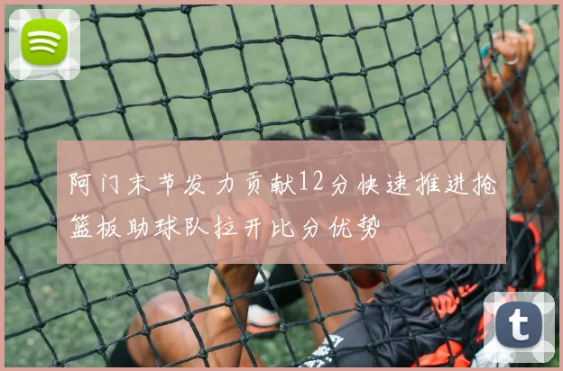 阿门末节发力贡献12分快速推进抢篮板助球队拉开比分优势