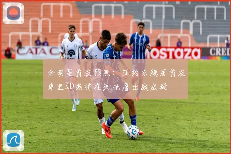 全明星首发预测：亚约东稳居首发库里KD老将在列老詹出战成疑
