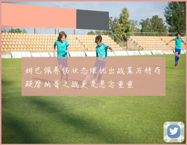 姆巴佩养伤状态堪忧出战莱万特存疑摩纳哥之战更是悬念重重