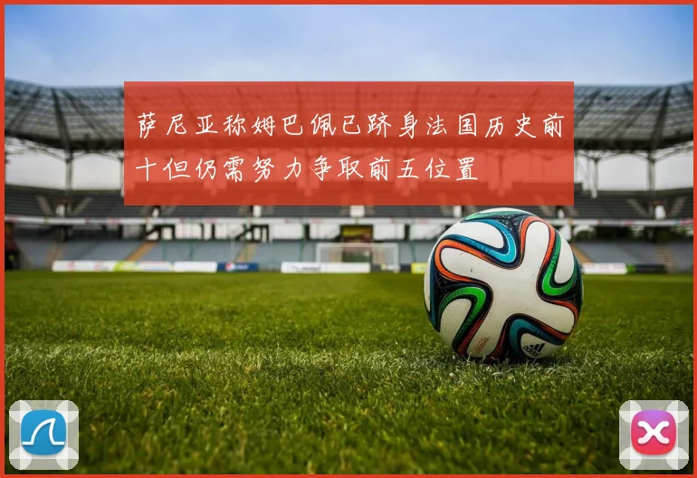 萨尼亚称姆巴佩已跻身法国历史前十但仍需努力争取前五位置