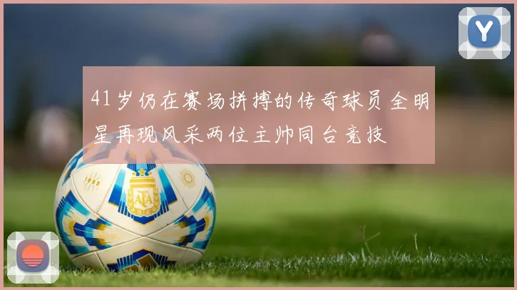 41岁仍在赛场拼搏的传奇球员全明星再现风采两位主帅同台竞技