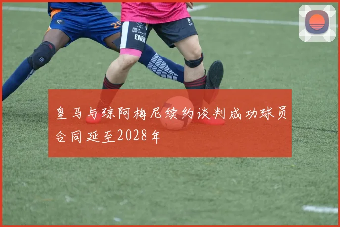 皇马与琼阿梅尼续约谈判成功球员合同延至2028年
