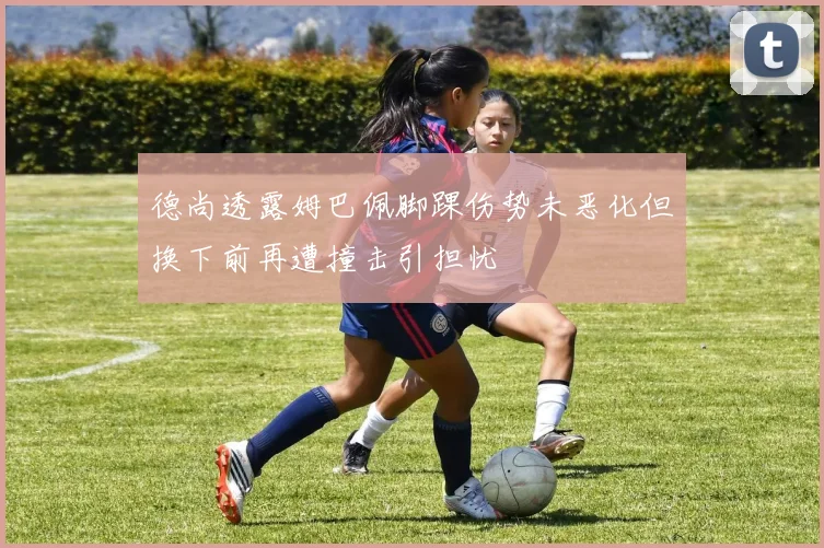 德尚透露姆巴佩脚踝伤势未恶化但换下前再遭撞击引担忧