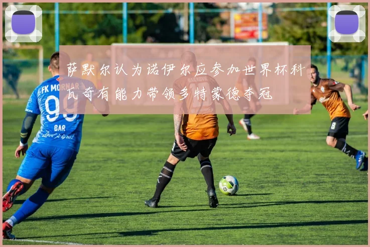 萨默尔认为诺伊尔应参加世界杯科瓦奇有能力带领多特蒙德夺冠