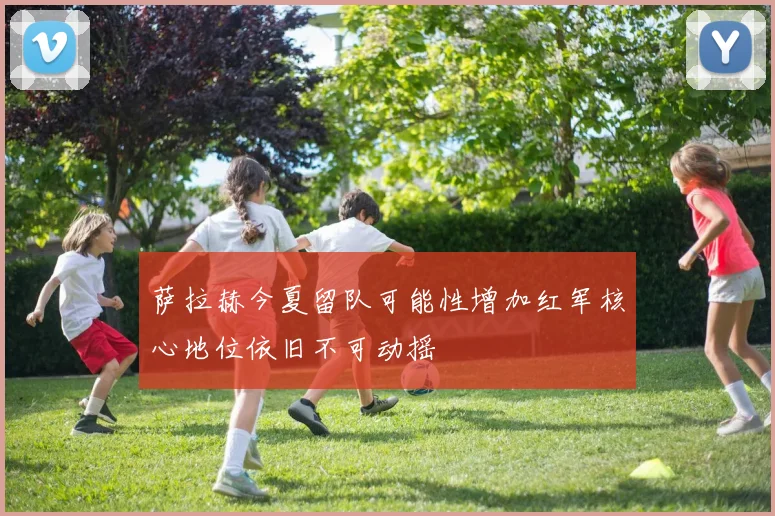 萨拉赫今夏留队可能性增加红军核心地位依旧不可动摇