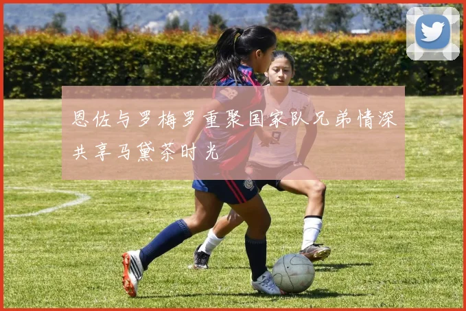 恩佐与罗梅罗重聚国家队兄弟情深共享马黛茶时光