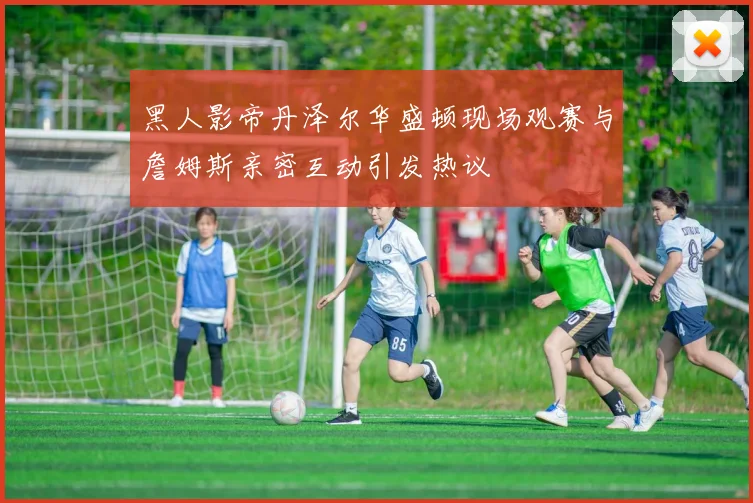 黑人影帝丹泽尔华盛顿现场观赛与詹姆斯亲密互动引发热议