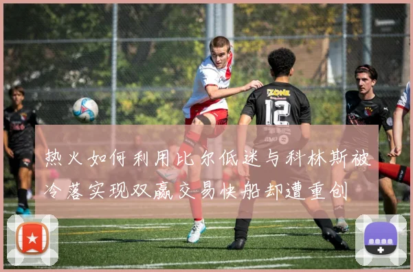 热火如何利用比尔低迷与科林斯被冷落实现双赢交易快船却遭重创