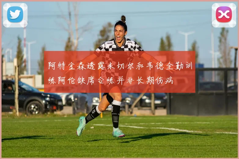 阿特金森透露米切尔和韦德全勤训练阿伦缺席合练并非长期伤病