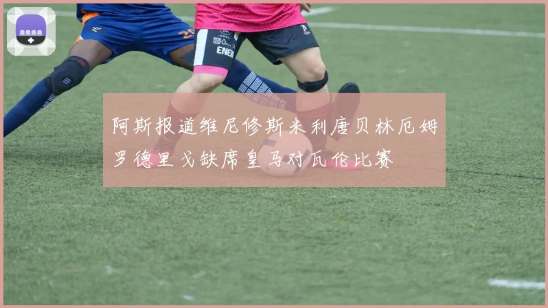 阿斯报道维尼修斯米利唐贝林厄姆罗德里戈缺席皇马对瓦伦比赛