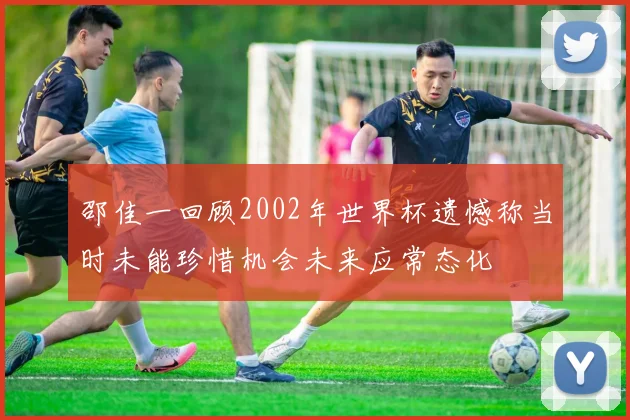 邵佳一回顾2002年世界杯遗憾称当时未能珍惜机会未来应常态化