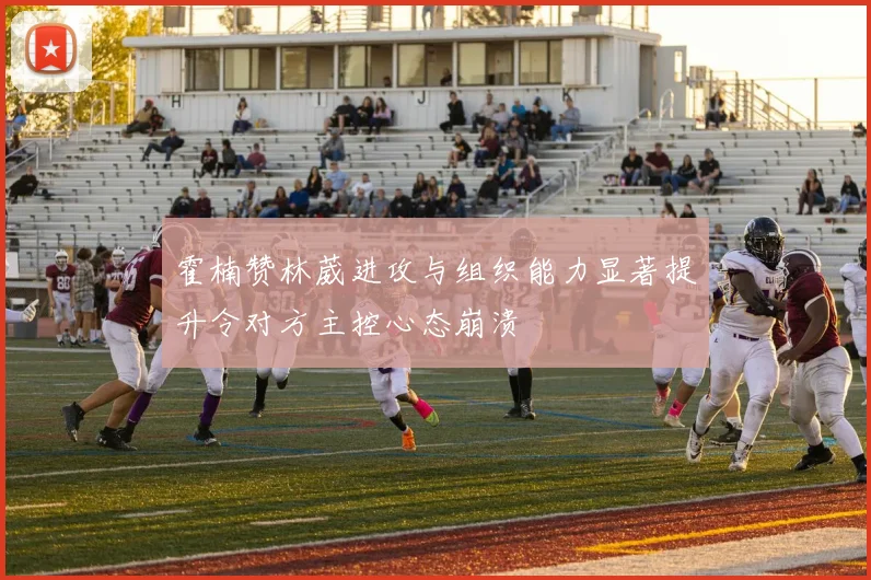 霍楠赞林葳进攻与组织能力显著提升令对方主控心态崩溃
