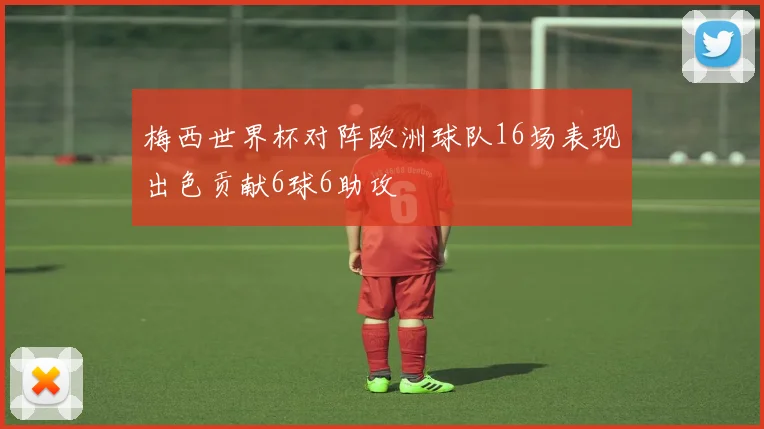 梅西世界杯对阵欧洲球队16场表现出色贡献6球6助攻